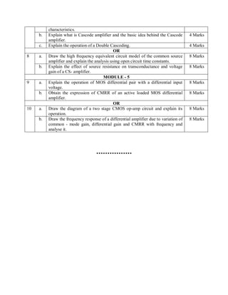 characteristics.
b. Explain what is Cascode amplifier and the basic idea behind the Cascode
amplifier.
4 Marks
c. Explain the operation of a Double Cascoding. 4 Marks
OR
8 a. Draw the high frequency equivalent circuit model of the common source
amplifier and explain the analysis using open circuit time constants.
8 Marks
b. Explain the effect of source resistance on transconductance and voltage
gain of a CS- amplifier.
8 Marks
MODULE - 5
9 a. Explain the operation of MOS differential pair with a differential input
voltage.
8 Marks
b. Obtain the expression of CMRR of an active loaded MOS differential
amplifier.
8 Marks
OR
10 a. Draw the diagram of a two stage CMOS op-amp circuit and explain its
operation.
8 Marks
b. Draw the frequency response of a differential amplifier due to variation of
common - mode gain, differential gain and CMRR with frequency and
analyse it.
8 Marks
****************
 