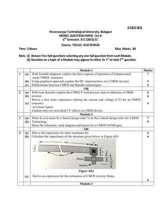 15EC63
Visvesvaraya Technological University, Belagavi
MODEL QUESTION PAPER –Set II
6th
Semester, B.E (CBCS) EC
Course: 15EC63- VLSI DESIGN
Time: 3 Hours Max. Marks: 80
Note: (i) Answer Five full questions selecting any one full question from each Module.
(ii) Question on a topic of a Module may appear in either its 1st
or/and 2nd
question.
Module-1 Marks
1 (a)
(b)
(c)
With Suitable diagrams explain the three regions of operation of Enhancement
mode NMOS transistor.
Using graphical approach explain the DC characteristics of a CMOS inverter.
Differentiate between CMOS and Bipolar technologies.
7
5
4
OR
2 (a)
(b)
(c)
With neat sketches explain the CMOS P-well process steps to fabricate a CMOS
inverter.
Derive a first order expression relating the current and voltage (I-V) for an NMOS
transistor
in Linear region.
Explain only two non ideal I-V effects in a MOS device.
6
6
4
Module-2
3 (a)
(b)
What do you mean by λ-based design rules? List the λ-based design rules for CMOS
Technology.
Draw the schematic, stick diagram and layout for a CMOS NAND gate.
7
9
OR
4 (a)
(b)
(c)
Derive the expression for sheet resistance Rs.
Calculate the capacitance of the structure given below in Figure 4(b)
Figure 4(b)
Derive an expression for the estimation of CMOS inverter Delay.
4
6
6
Module-3
 