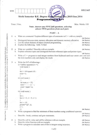 USN
Sixth Semester B.E. Degree
108C665
.2015/,1an"2016
(06 Marks)
(05 Marks)
(S9 lltarks)
(08 Marks)
{05 Marks)
(&6 Marks)
(J
E
a)
d
a.)
*.)
;r)
-*Li
troo
.= c
9il
o:]
rj
OO
-o>r
H=
,()
e--
o.ro.a
-=
o=
toatE
6c
oD-
troo'-a
6=
!lo
U:
U<
*C
d)
z
(o
o
0.
Programm
Tinae: 3 hrs. l{ax. N,{arks:100
Note: Answer any FIVE full questions, selecting
stlesst TWO questions from each part"
PAR.T * A
a. What are conlments? Explain different tlpes of comments in C++ with an exarnple"
(04 Marks)
b. Distinguish between static memory allocation and dynamic memory allocation. (06 N{arks)
c. List the salient features of object oriented programming. {s6 Marksi
d. Explain the following : #elif, # if def. (04 Marks)
2 a. What are variables? Describe with an example. {s6 Marks}
b. Explain reference types and distinguish between reference tlpes and pointer types.
(08 Manks)
c. Write a C++ program to read integer numbers from keyboard until user enters zero and sum
the even nur:rbers only and display the result.
3 a" Write the O/P of followings :
i) # define square(x) x * x
void main( )
{
int i: 64lsquare (4) :
cout<<i;
l
ii) void main( )
{
t
int num, a: 15;
num:----a--a
cout<(num{<a;
)
iii) void rnain( )
I
I
int i;
for(i:0;I<5; i++)
tt
int i: 10;
print("o%d", i);
i++;
ittt
b. Write a program to find the minimum of three numbers using conditional operator.
c. Describe : break, continue and goto statements.
4 a. Describe call by value and call by reference with an example.
b. Describe inline function with an example.
c. Write a program to calculate sum of first n integers using recursion,.
(05 Marks)
I of 2
 