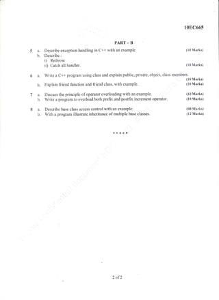 10E,C665
5a.
b.
6a.
b.
PART _ B
Describe exception handling in C++ with an example.
Describe :
i) Rethrow
ii) Catch all handler.
'
Write a C++ program using class and explain public, private, object, class
Explain ftier:id function and friend class, with exarnple.
(10 Marks)
(10 Marks)
mernbers.
(10 Marks)
(10 Marks)
(10 Marks)
(10 Marks)
(08 Marks)
(12 Marks)
a. Discuss the principle of operator overioading with an example.
b. Write a program to overload both prefix and postfix increment operator.
a. Describe hase class access control with an example.
b. With a program illustrate inheritance of multiple base classes.
* * *i'.,rB.*
2 of2
 