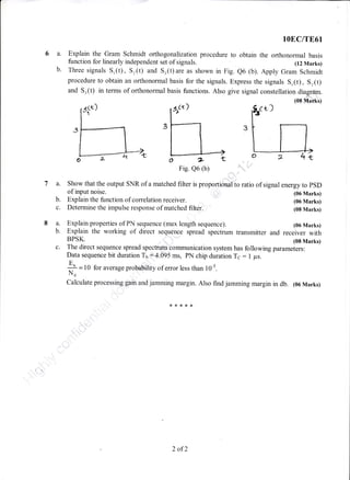 6a.
b.
la.
b.
c.
8a.
b.
c.
lOEC/TE61
Explain the Gram Schmidt orthogonalization procedure to obtain the orthonormal basis
function for linearly independent set of signals. (12 Marks)
Three signals S,(t), Sr(t) and Sr(t)are as shown in Fig. e6 (b) Apply Gram Schmidt
procedure to obtain an orthonormal basis for the signals. Express the signals Sr(t), Sr(t)
and Sr(t) in terms of orthonormal basis functions. Also give signal constellation diagrdrn.
(oE Matks)
-lP
Show that the output SNR of a matched filter is proportional to ratio of signal energy to pSD
of input noise.
Explain the function of correlation receiver.
Determine the impulse response of matched filter.
Explain properties of PN sequence (max length sequence).
(06 Marks)
(06 Marks)
(08 Marks)
(06 Marks)
Explain the working of direct sequence spread spectrum transmitter and receiver with
BPSK. (08 Marks)
The direct sequence spread spectrum communication system has following parameters:
Data sequence bit duration Tu :4.095 ms, PN chip duration T6 : 1 ps.
+ = l0 for average probability of error less than l0-s.
No
Calculate processing gain and jamming margin. Also find jamming margin in db. (06 Marks)
2 of2
 