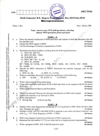 USN
()
o
o
I
.dl
tt-
ad
c)
0)
!
E9
Q;- ',
-v9 a
=
ra)
-ilbo"
d@
.= e.t
dr+
6)E
-oE!
Es
a=
bU
Sixth Semester B.E. Degree , Dec.20l5lJan.20l6
MicroproceSsors
Time: 3 hrs. Max. Marks:100
Note: Answer any FIVE fall questions, selecting
stleast TWO questions from each part. s e
PART-A .,.."u,'
a. Draw the internal architecture of 8086 processor and explain in brief tt*u"e*cution unit and
lOEC/TE62
(10 Marks)
(06 Marks)
(04 Marks)
b.
c.
bus interface unit.
Explain the PSW register of 8086.
List the advantages of memory segmentation of 8086.
a. Determine the physical address resulting from the following instructions:
i) Mov DL, IBP+SII
ii) Mov DI, [Bx + 100h]
iii) suB Box, Ax
iv) MOV IBP + DI + 5], AH
v) MOV AL, [5036h]
BP:7000h, SI:0350h, SS :8000t), BOX:4000h, BX:4FFFh, DS : 2000h
DI:6A00h. .,,,$,. ' (10 Marks)
b. Opcode for MOV instruction is tOOOtO. Determine the machine language code for the
following:
c. Write a program in 8087 ALP to find the areaof a circle.
E, /1 t
q
-!:
E ! r) MOV AL, BL ii) MOV AL,ll234hl t04 Marks)
&E c. What are assembler directives? Explain the significance of the following:
! a i) DW ii) EQU iii) ALIGN 16 iv) OFFSET. (06Marks)
}H
B E 3 a. Write a short note on string instructions. (10 Marks)
H : b. Using table trqnfi?ffin insiruction WAP to find equivalent seven segment code for the given
E i BCD digit,.c.#':' (06 Marks)
E Y c. Differentiate between Macros and Procedures. (04 Marks)
6v
0:
; E 4 a. Wlffid?n intemrpt? Discuss the interrupt classification in 8086 with example. (07 Marks)
E E b. ENplain the response to an interrupt in 8086. (07 Marks)
3 F c*- Write subroutines to
^=
fl*Jep
H [  r i) Set trap flag ii) Reset trap flag. (06 Marks)
o= q.'H
:t .o ed q,
F B, r-*{r ' PART _ B
;"*;: ':S a. Explain with a neat diagram the interfacing of a 4x4 keyboard to 8086. Draw the flow chart
: : aho. (Program not reqd.) (12 Marks)
; ^ b. Interface a DAC AD7523 with 8086 WAP to generate a saw tooth waveform of period 1 ms
E with V-u,: 5V. Clock frequency of 8086 : 8 MHz. (08 Marks)
f; 6 a. With a neat diagram explain the architecture of 8087 coprocessor. (10 Marks)o-
.E b. Represent the real number (13.75)d in a short real or in single precision representation.
(04 Marks)
(06 Marks)
I of2
 