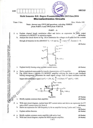 USN 108C63
..
'li
i" . ,. J"'
,,',iir..f
Sixth Semester B.E. Degree Examin .2015lJan.20l6
Microelectronics Gircuits
Time:3 hrs. Max. Marks:100
Note: Answer any FIVE full questions, selecting THREE
from PART-A and TWO fro* PART-B.
PART _ A
$ I a. Explain channel length modulation effect and derive an expression for finite output
f, resistance of a MOSFET in saturation region. ,,,,  " (08 Marks)
E b. Analyze the circuit shown in Fig. l(b) to determine the voltages at all F..g and the currents
* through all branches let the nMOSFET Vt : lV and kh I = 1*q7V2. Assume l" : 0.
E
uurvuSuarrurqtwuworwuuuvrrfvlvul!r vI r v arru
^r,
t-rllu1
/
.v 1.,,..
rroou..r"r"
e
. g (08 Nlarks)
gg vpp: *ov
H= "oDr T'!-=
6v
5Tho"
EOO
.=N
.d !+
blo
BgzlomJu
E'$ 'l tEE ** *r
F I gs.$ Fig.Q2(b) (07 Marks)
5 : & n Elriaflrr cvnloin n^mmnfl rlroin omnlifier /nE tt,{d,t,6o v -.$,"L
:"tffi" c. Briefly explain common drain amplifier. (05 Marks)
Q,ff *
si 3 a. With neat circuit diagram, explain basic BJT current mirror and derive an expression for CT
g ratio of BJT current mirror for finite B. (08 Marks)
7 b. Derive an expression for 3dB frequency fn for an amplifier having 2 poles and2 zercs.
E (08 Marks)
o_
g c. Explain millers theorem. (04 Marks)
4 a. Briefly explain common source amplifier with active load. (10 Marks)
b. With neat circuit diagram, explain the MOS cascode amplifier. (10 Marks)
I of2
€E Fs;'-
1 t&=t'H,-
8E I I
Ee * h
EE ,' Fig.Q1(b)
t 8' c. Explain briefly biasing using constant current source. (04 Marks)
.dO
$: 2 a. Derive analytical expres.siCIq3for transfer characteristics of CS amplifier. (08 Marks)
: g b. Fig. Q2(b) shows u a;{''lu.t. CS MOSFET amplifier utilizing the drain to gate feedback
€ * biasing arrangemenppBtermine the small signal voltage. Gain its input resistance and the
Bg largest aflo*abffi signal. Let Vt: 1.5V, k,n
+ = 0.25mAlY2 and.va : 50V.
E I largest affowatffi signal. Let Vt : 1.5V, U;
+ = 0.25mA lY2 and.Va : 50V.
ER " L
1g " ds;F
E q *."r=;.','',,"' +%' =-|l5V
Fig.Q2(b)
 