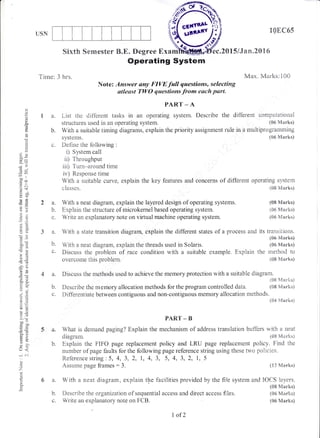 USN
t0EC65
(08 Marks)
(06 N{arks)
(06 Marks)
Tirne: 3 hrs.
Sixttr Semester B.E. Degree Exam
Operating Systbm
Note: Answer any FIVE full questions, selecting
utleast TWO questions from each part.
'ec"2015/Jan"2016
Max. Marks:100
2a.
b.
d
o
()
d
o.
()
()
fo
adu
_o'^^ I
trco
o Y:J
otr-o
8*
o.1J
cac
9=
.Y
dt
!=
-a()
OE
=d
c.-
?.9
6*
aoq, ti
!0
o.i
;'+
boo
.-=
go
ETVL
o
;,
63
o
o.
PART _ A
1 a. List the different tasks in an operating system. Describe the different computational
structures used in an operating system. (06 Marks)
b. With a suitable timing diagrams, explain the priority assignment rule in a multiprogramming
systems. (tl6 Marks)
c. Define the following :
i) System call
ii) Throughput
iii) Turn-around time
iv) Response time
With a suitable curve, explain the key features and concerns of diffbrent operating system
classes. (08 lVlarks)
With a neat diagram, explain the layered design of operating systems.
Explain the structure of microkernel based operating system.
Write an explanatory note on virtual rnachine operating system.
?o
b.
With a state transition diagram, explain the different states of a process and its transitions.
(06 Marks)
With a neat diagram, explain the threads used in Solaris. (06 Marks)
Discuss the problerr of race condition with a suitable example. Explain the method to
overconle this problem. (08 N{arks)
(12 iVlarks)
b. Describe the organization of sequential access and direct access fiies.
c. Write an explanatory note on FCB.
4 a. Discuss the rnethods used to achieve the memory protection with a suitable diagram.
(08 ['Iarks]
b. Describe the rnemory allocation methods for the program controlled ciata" (08 Marks)
c. Differentiate between contiguous and non-contiguous memory allocation methods.
(84ldarks)
PART _ B
a. What is demand paging? Explain the mechanisrn of address transJ,ation bi.rfflers with a neat
diagram. (08 Marks)
b. Explain the FIFO page replacement policy and LRU page replacement policy. Find the
nurnber of page faults for the following page reference string using thr;se twc policies.
Reference string : 5, 4, 3, 2, l, 4, 3, 5, 4, 3, 2, I, 5
Assume page frames : 3.
a. With a neat diagram, explain the facilities provided by the file system and IOCS layers.
(08 h4arks)
(06 Marhs)
(05 Marks)
cG,illBlL
Jtrret
l,of2
 