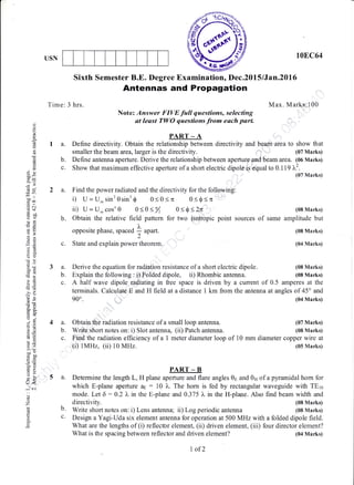 ffiUSN 10E,C64
Sixth Semester B.E. Degree Examination, Dec.2015 lJan.20l,6
Antennas and Propagation
Time: 3 hrs. Max. Marks:100
Note: Answer FIVE full questions, selecting
at least TWO questions.from each parl
PART _ A
I a. Define directivity. Obtain the relationship between directivity and beam.area to show that
smaller the beam area,larger is the directivity. (07 Marks)
b. Deflne antenna aperture. Derive the relationship between aperture and beam area. (06 Marks)
c. Show that maximum effective aperture of a short electric dipole is equal to 0.119 ).2.
(07 Marks)
.i
o
o(g
k
p-
o
d
o!
E9
d9
-.o
-^l
,=I
,= o]
l,, o
oi
3s
o9
a0i
E--o
-oG
r)
s5-
ore
o.j
9tdto
EU
o.*
ooo
iba'-E
6:5
20
EtYU
U<
-.1"..i
o
o
z
f
p.
2 a. Find the power radiated and the directivity for the following:
i) U=U*sinr0sinr$ 0<0<n 0<0<n
iD U=U_cosn0 0<0s% 0<$<2n
b. Obtain the relative field pattern for two isotropic point sources
opposite phase. spaced L u1un.
c. State and explain power theorem.
(08 Marks)
of same amplitude but
(08 Marks)
(04 Marks)
(08 Marks)
(08 Marks)
3a.
b.
c.
Derive the equation for radiation resistance of a short electric dipole.
Explain the following : i) Folded dipole, ii) Rhombic antenna.
A half wave dipole radiating in free space is driven by a current of 0.5 amperes at the
terminals. Calculate E and H field at a distance 1 km from the antenna at angles of 45o and
900. (04 Marks)
(07 Marks)
(08 Marks)
4a.
b.
c.
Obtain the radiation resistance of a small loop antenna.
Wriie shorl notes on: i) Slot antenna, (ii) Patch antenna.
Find the radiation efficiency of a I meter diameter loop of 10 mm diameter copper wire at
(i) 1MHz, (ii) 10 MHz. (05 Marks)
PART _ B
5 a. Determine the length L, H plane aperture and flare angles 0s and 0n of a pyramidal horn for
which E-plane aperture as : 10 )". The horn is fed by rectangular waveguide wittr TEro
mode. Let 6 : 0.2 X n the E-plane and 0.375 l" in the H-plane. Also find beam width and
directivity. (08 Marks)
b. Write short notes on: i) Lens antenna; ii) Log periodic antenna (08 Marks)
c' Design a Yagi-Uda six element antenna for operation at 500 MHz with a folded dipole field.
What are the lengths of (i) reflector element, (ii) driven element, (iii) four director element?
What is the spacing between reflector and driven element?
7 of2
(04 Marks)
 