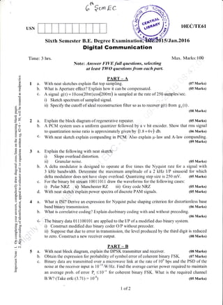 Ge €r^ Ec
USN
Digital Gommunication
Note: Answer FIVE full questions, selecting
at least TWO questions frr* each part.
lOEC/TE61
15/Jan.20l6
Max. Marks:100
(05 Marks)
(05 Marks)
Sixth Semester B.E. Degree Examinatio
Time: 3 hrs.
(J
o
()
L
o
0)
E
o!
3R
dU
;tr)
bo ll
coa.iI
.= c.t
d$
-O
ots
Eg
3s
O(,)
-o>!
!d=
'E6
o!
6_g
oJ
9i;3oirE
GE
!o
5*
A.=
>' (H
ooo
trc0
o=
o.B
F>
=oo-
L,)<
-: c.i
o
Z
d
o
o.
P.{RT _ A
1 a. With neat sketches explain flat top sampling. (07 Marks)
b. What is Aperture effect? Explain how it can be compensated. (05 Marks)
c. A signal g(t) = l0cos(20nt)cos(Z00nt) is sampled at the rate of 250 samples/sec.
i) Sketch spectrum of sampled signal.
ii) Specify the cutoff of ideal reconstruction filter so as to recover g(t) from gu(t).
(08 Marks)
a. Explain the block diagram of regenerative repeater. (05 Marks)
b. A PCM system uses a uniform qtantizer followed by a v bit encoder. Show that rms signal
to quantization noise ratio is approximately given Uy (t.a + Ov) db. (06 Marks)
c' With neat sketch explain companding in PCM. Also explain p-law and A-law companding.
(09 Marks)
3 a. Explain the following with neat ske&h:
i) Slope overload distortion.
ii) Granular noise. (05 Marks)
b. A delta modulator is designed to operate at five times the Nyquist rate for a signal with
3 kHz bandwidth. Determine the maximum amplitude of a 2 kHz I/P sinusoid for which
delta modulator does not have slope overload. Quantizing step size is 250 mV. (05 Marks)
c. For the binary bit stream 10011011 draw the waveforms for the following cases:
i) Polar NRZ ii) Manchester RZ iii) Gray code NRZ
d. With neat sketsh explain power spectra of discrete PAM signals.
4 a. What is ISI? Derive an expression for Nyquist pulse shaping criterion for distortionless base
band binary transmiss ion. (06 Marks)
b. What is correlative coding? Explain duobinary coding with and without precoding.
(06 Marks)
c, The binary data 011100101 are applied to the I/P of a modified duo binary system.
i) Construct modified duo binary coder O/P without precoder.
ii) Suppose that due to error in transmission, the level produced by the third digit is reduced
to zero. Construct a new receiver output. (08 Marks)
PART _ B
a. With neat block diagram, explain the DPSK transmitter and receiver. (08 Marks)
b. Obtain the expression for probability of symbol error of coherent binary FSK. (07 Marks)
c. Binary data are transmitted over a microwave link at the rate of 106 bps and the PSD of the
noise at the receiver input is 10-10.WH2. Findthe average carrier power required to maintain
an average prob. of error { <10-4 for coherent binary FSK. What is the required channel
B.W? (Take erfo (3.71) : 10-4) (05 Marks)
I of2
 