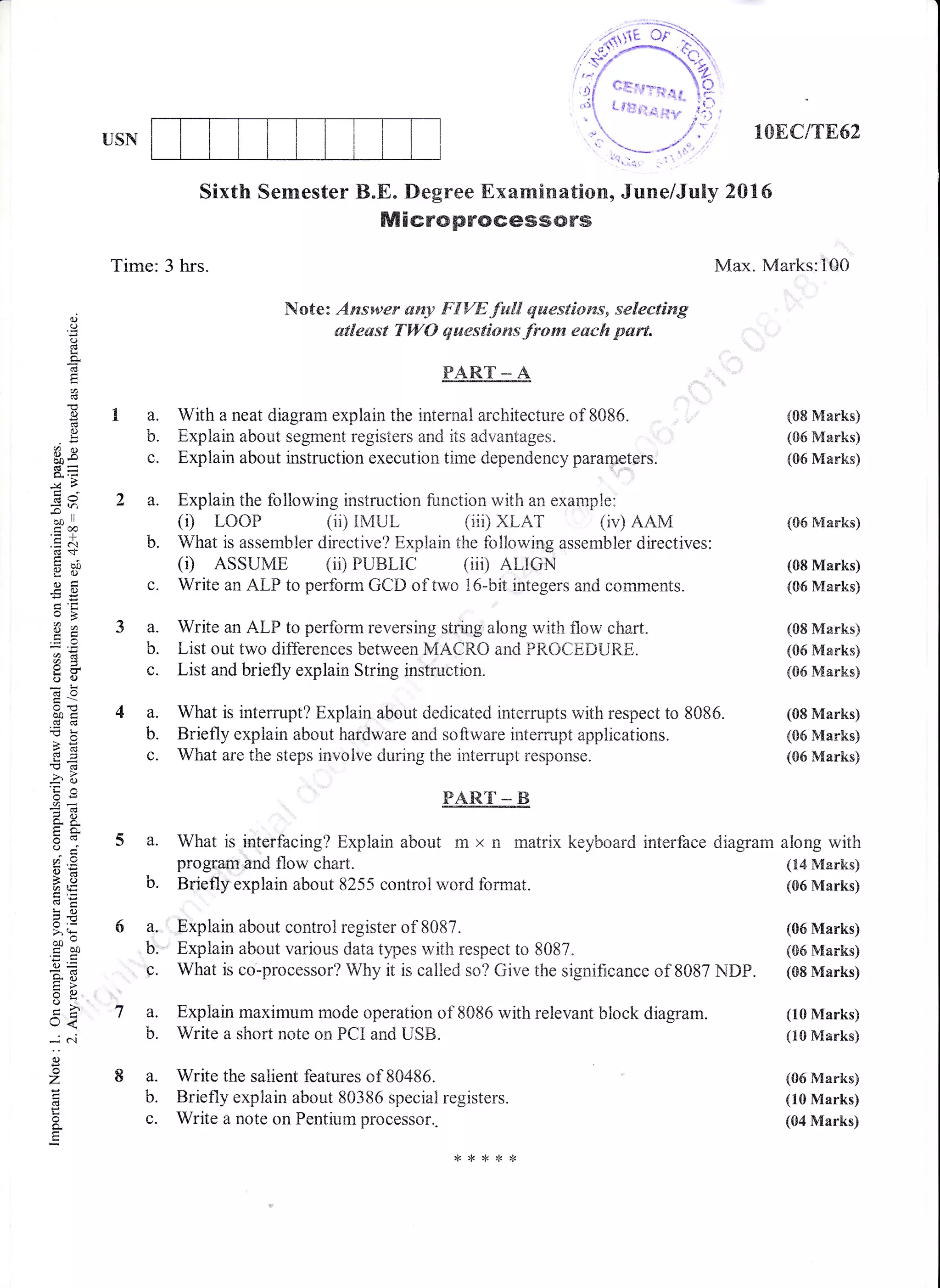USI,{ lOEC/TE52
Max. Marks: lQO
(08 Marks)
(S6 Marks)
(06 Marks)
(S6 h{arks)
(08 Marks)
(S6 Marks)
(08 Marks)
(05 Marks)
(06 Marks)
diagram along with
(14 Marks)
(06 Marks)
(10 Marks)
(10 Manks)
(06 Marks)
(10 Marks)
(04 Marks)
Sixth Semester B"E. Degree Examinatiom, June/July 2015
Microprocessors
I O..
U.
OJ
o
(.)
!
g
g
0)
(.)
9Q(.)
.B=
GlI
=rl
ooll
.g c
o=
-oEts
o:
aa
i5(]
b0trai cg
-c>e
E<d
r)
6.E
o.6
o'i
o:
ao@'t
LO
co-co0
xq
U<
*C
()
z
!
E
Time: 3 hrs.
2a.
Note: Ayeswer srny F{VE fwll qaaestiows, selecting
atleast TW{} Ernestians from e&ch pert.
PARE A
With a neat diagram explain the internal architecture of 8086"
Explain aboilt segment registers and its advantages.
Explain about instruction execution time dependency paramrters.
Explain the following instruction function with an example:
(i) LooP (ii) rMUr. (iii) XLAr (iv) AAvi
b. What is assembler directive? Explain the following assembler directives:
(r) ASSUME (ii) PUBLIC (iiD ALIGN
c. Write an ALP to perform GCD of two l6-bit integers and comments.
a. Write an ALP to perforrn reversing string along witir flow chart.
b. List out two differences between MACRO and PROCEDLIRE,.
c. List and briefly explain String instruction"
EART__ E
5 a. What is interfacing? Explain about m x n rnatrix keyboard interface
progtafil end flow chart.
b. Briefly'explain about 8255 control word format.
7 a. Explain rnaxirnum mode operation of 8086 with relevant block diagrarn.
b. Write a short note on FCI and USB.
8 a. Write the salient features of 80486.
b. Briefly explain about 80386 special registers.
c. Write a note on Pentium processor..
a. What is interrupt? Explain about dedicated interrupts with respect to 8085. (08 Marks)
b. Briefly explain about hardware and software interrupt apptrications. (06 Marks)
c. What are the steps involve during the interrupt response. (05 Marks)
6 a,, Fxplain about control register of 8087. (06 Marks)
b: Explain about various data types with respect to 8087. (CId Marks)
c. What is co-processor? Why it is calied so? Give the signifncance of, 8087 NDP" (sB Marks)
 