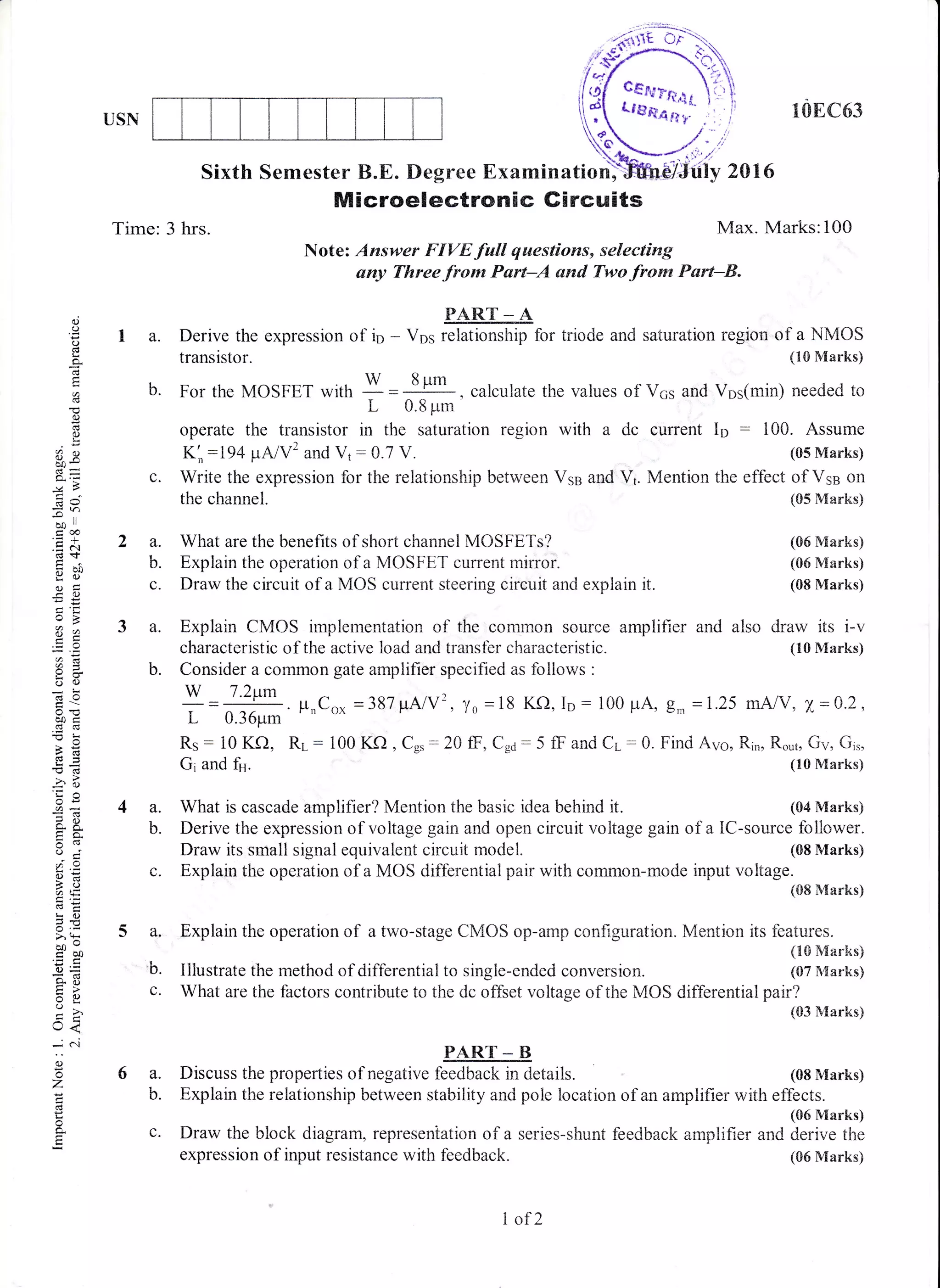 USN 10EC63
Sixth Semester B.E. Degree Examination) , 2016
Max. Marks:100
Microelectronic Gircuits
Time: 3 hrs.
Note: Answer FIVE full questions, selecting
any Threefrom Purt-A and Twofrorn Psrt-&.
PART _ A
I a. Derive the expression of io - Vos relationship for triode and saturation region of a NMOS
transistor. (10 Marks)
b. For the MOSFET with I =
8l*
, calculate the values of V6s and Vos(rnin) needed to
L 0.8 prm
operate the transistor in the saturation region with a dc current Io : 100. Assume
K;:194 $NV'and V1 : 0.7 V. (05 Marks)
c. Write the expression for the relationship between Vse and Vt. Mention the effect of Vse on
the channel. t05 Marks)
6a.
b.
(.)
o
o
q
(J
6J
L
3v
dJ
-lf
oo ll
eoo.-I
.E i'r
dt
gil
a -
u2
o(J
do
oo<
-s
€d
-? .r
c-5,
o.e
r' .Y
6:
to
€C
!o
>'t
co'troo
o=
e3tr>
=o;'
t<
- c-.i
o
o
z
o
o,
E
2 a. What are the benefits of short channel MOSFETs?
b. Explain the operation of a MOSFET current mirror.
c. Draw the circuit of a MOS current steering circuit and explain it.
a. Explain CMOS implementation of the common souree amplifier and also
characteristic of the active load and transfer characteristic.
b. Consider a common gate amplifier specified as follows :
W 7.2tm
L 0.36prm ' n
(05 Marks)
(06 Marks)
(08 Marks)
draw its i-v
(10 Marks)
Rs: 10 Kf),
Gi and ft.
RL : 100 Kf) , Cs, :20 ff, Cga: 5 ff and Cr-: 0. Find Avo, Rin, Ro.,t, Gv, Gi,,
(10 Marks)
4 a. What is cascade amplifier? Mention the basic idea behind it. (04 Marks)
b. Derive the expressionof voltage gain and open circuit voltage gain of a lC-source follower.
Draw its small signal equivalent circuit model. (08 Marks)
c. Explain the operation of a MOS differential pair with common-mo<Ie input voltage.
(08 Marks)
a. Explain the operation of a two-stage CMOS op-amp configuration. Mention its features.
(10 Marks)
b. Illustrate the method of differential to single-ended conversion. (07 i{arks)
c. What are the factors contribute to the dc offset voltage of the MOS differential pair?
(03 Marks)
PART _ B
Discuss the properties of negative feedback in details. (08 Marks)
Explain the relationship between stability and pole location of an amplifier with effects.
(05 Marks)
Draw the block diagram, represeniation of a serie s-shunt feedback amplifier and derive the
expression of input resistance with feedback. (06 Marks)
I of 2
 