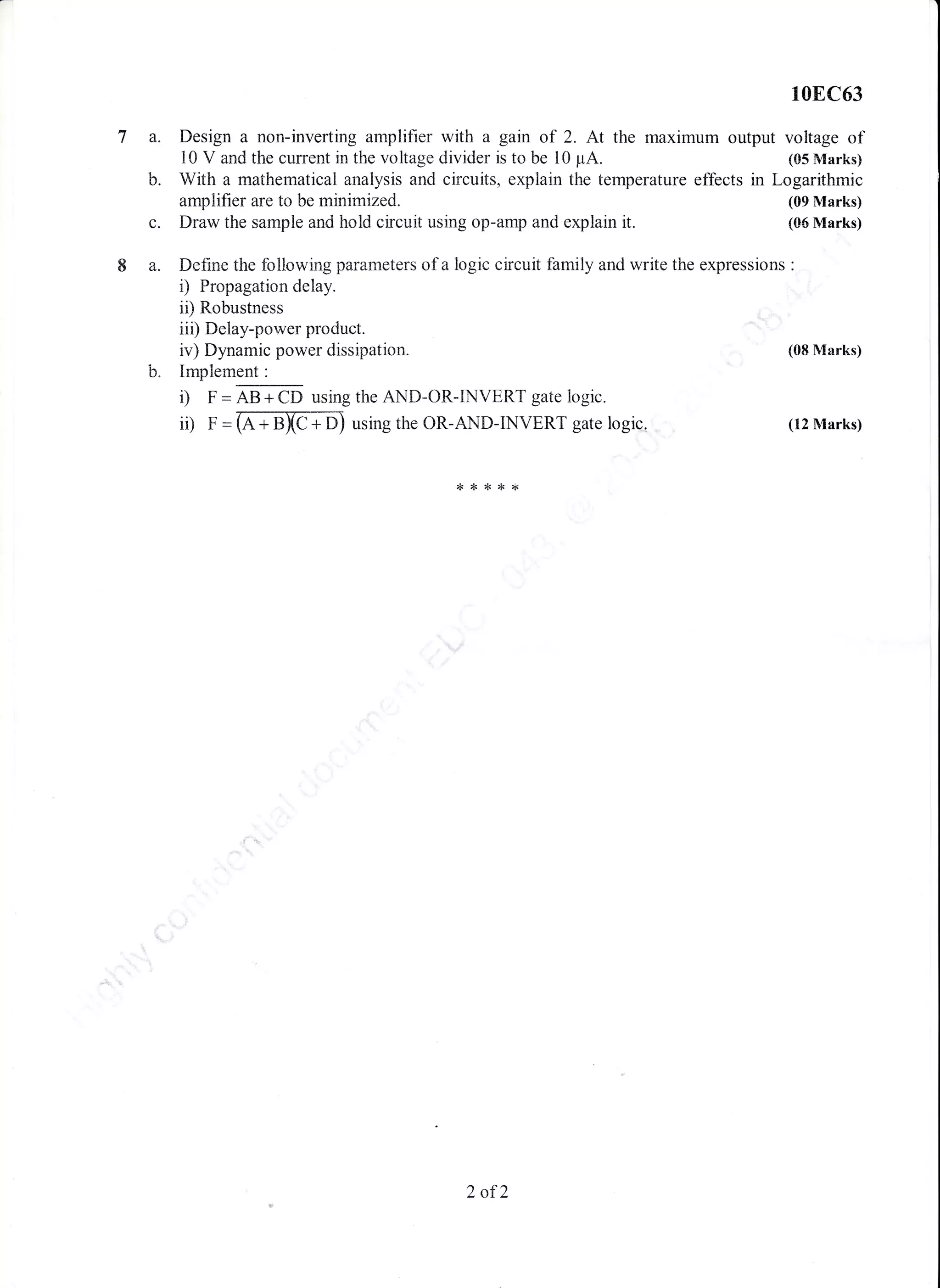 la.
b.
c
8a.
10E,C63
Design a non-inverting amplifier with a gain of 2. At the maximum output voltage of
l0 V and the current in the voltage divider is to be l0 prA. (05 Marks)
With a mathematicatr analysis and circuits, explain the temperature effects in Logarithmic
amplifier are to be minimized. (09 Marks)
Draw the sample and hold circuit using op-amp and explain it. (05 Marks)
Define the following parameters of a logic circuit family and write the expressions :
i) Propagation delay.
ii) Robustness
iii) Delay-power product.
iv) Dynarnic power dissipation.
b. Implement:
i) p'= 49 -.l.6p using the AND-OR-INVERT gate logic.
ii) F = G + BXC + DJ using the OR-AND-INVERT gate logic.
(08 Marks)
(12 Marks)
*****
2 of2
 