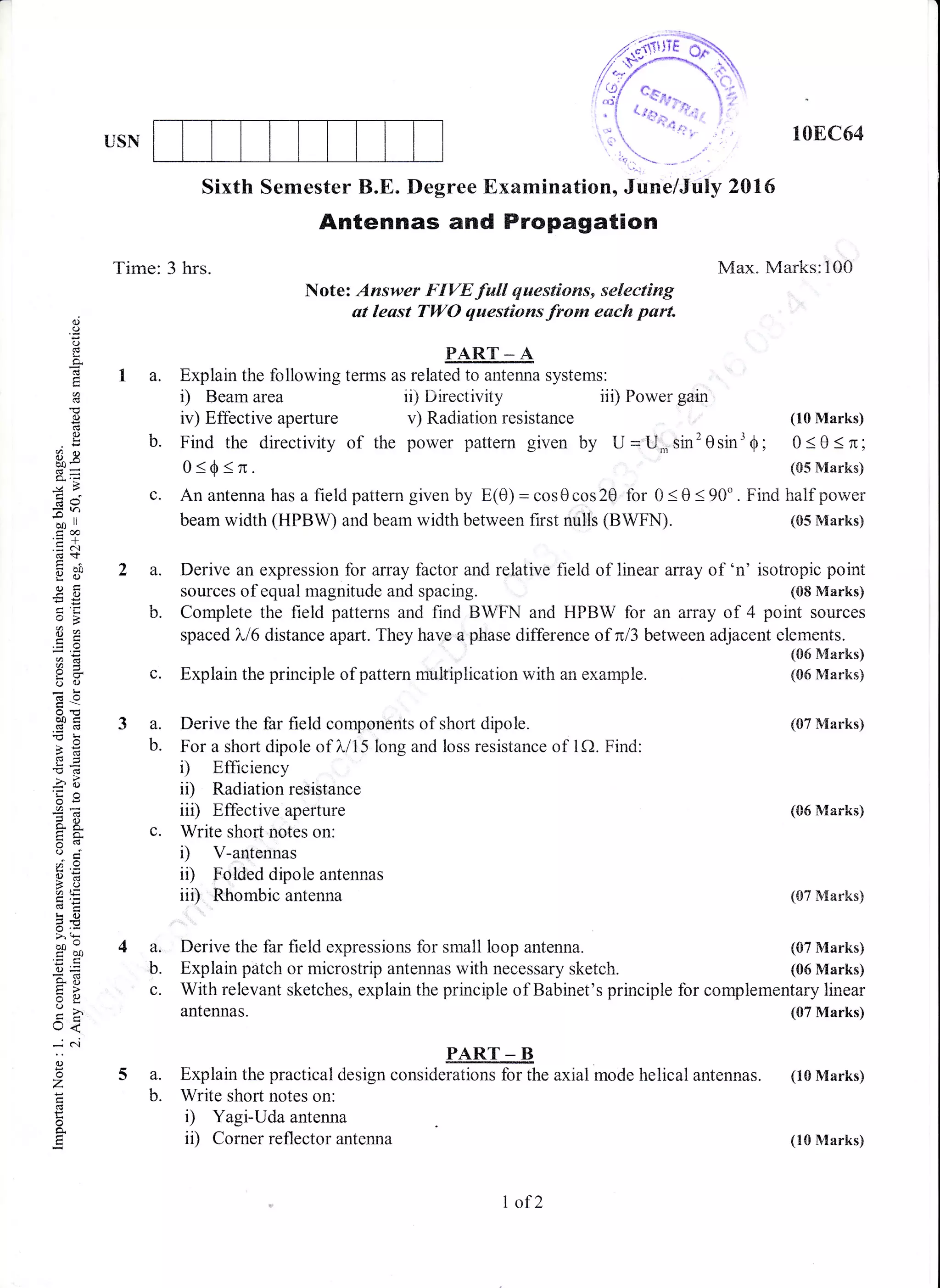 USN
, 108C64
2016
Max. Marks:100
o()
(J
i:
o.
o
d
E)
8e
-:>
c69
=r)
oo ll
coo
.= o.I
gil
ai
-OEE
E*
3S
oO
dO
a0i(Bd
!s=-O 6l
-Q .)
o€
p.a
o'r
o:
3oatE
€;k()
6 .:i
bo'
coo
()=
so
o
rJ<
--.,: ..i
o
o
z
o
E
Sixth Semester B.E. Degree Examination, June/July
Antennas and Propagation
Note: Answer FIVE full questions, selecting
at least TWO questions from each part.
PART _ A
7 a. Explain the following terms as related to antenna systems:
i) Beam area
iv) Effective aperture
b. Find the directivity of the
o<0<n.
ii) Directivity iii) Power gain
Time: 3 hrs.
4a.
b.
c.
c. Anantennahasafieldpatterngivenby E(e)=coS0cos20 for 0<0<90". Findhalf power
beam width (HPBW) and beam width between first nulls (BWFN). (85 Marks)
2 a. Derive an expression for array factor and relative field of linear array of 'n' isotropic point
sources of equal magnitude and spacing. (08 Marks)
b. Complete the field patterns and find BWFN and HPBW for an array of 4 point sources
spaced ),/6 distance apart. They have a phase difference of nl3 between adjacent elements.
c. Explain the principle of pattern multiplication with an example.
(06 Marks)
(06 Marks)
(07 Marks)
v) Radiation resistance (10 Marks)
power pattern given by U='U,nsin'Osin'0; 0s0<n;
(05 Marks)
(06 Marks)
(07 Marks)
(07 Marks)
(06 Marks)
3 a. Derive the far field components of short dipole.
b. For a short dipole of ),/15 long and loss resistance of 1Q. Find:
i) Efficiency
ii) Radiation resistance
iii) Effective aperture
c. Write short notes on:
D V-antennas
ii) Folded dipole antennas
iiD Rhombic antenna
Derive the far field expressions for small loop antenna.
Explain pritch or microstrip antennas with necessary sketch.
With relevant sketches, explain the principle of Babinet's principle for complementary linear
antennas. (07 Marks)
PART _ B
a. Explain the practical design considerations for the axial mode helical antennas. (10 Marks)
b. Write short notes on:
i) Yagi-Uda antenna
ii) Corner reflector antenna
I ofZ
(10 Marks)
 