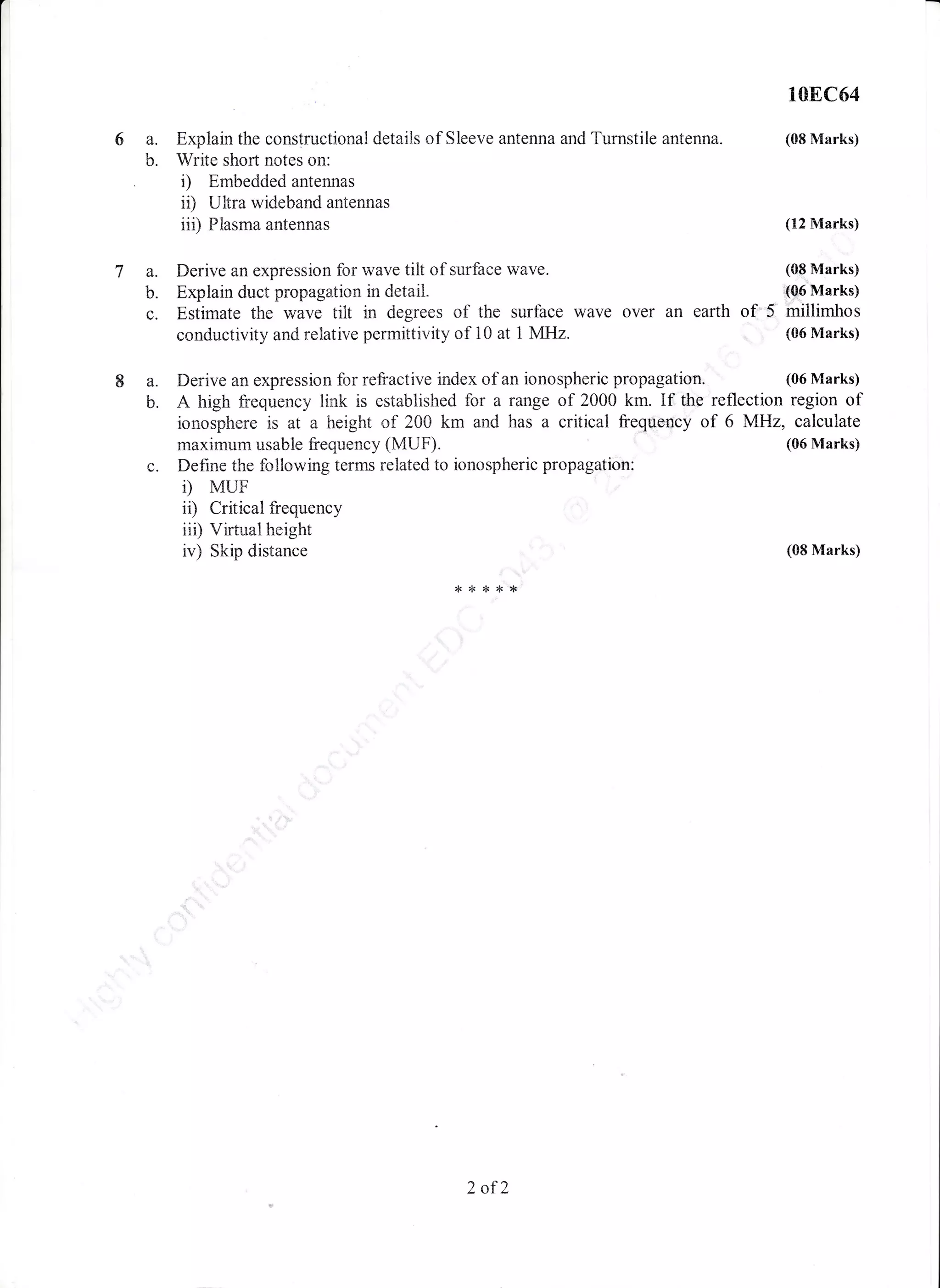 108C54
Explain the constructional details of Sleeve antenna and Turnstile antenna. (08 Marks)
b. Write short notes on:
. i) Embedded antennas
ir) Ultra wideband antennas
iii) Flasma antennas (12 Marks)
7 a. Derive an expression for wave tilt of surface wave. (08 Marks)
b. Explain duct propagation in detail" "(Q6 Marks)
c. Estimate the wave tilt in degrees of the surface wave over an earth of 5, millimhos
conductivity and relative permittivity of 10 at 1 MHz. (06 Marks)
Ba.
b"
Derive an expression for refractive index of an ionospheric propagation. (06 Marks)
A high frequency link is established for a range of 2000 km. If the reflection region of
ionosphere is at a treight of 200 km and has a critical frequoncy of 6 MHz, calculate
maximum usable frequency (MUF). (06 Marks)
Define the following terms related to ionospheric propagation:
D MUF
i0 Critical frequency
iii) Vifiual height
iv) Skip distance
C.
(08 Marks)
2 of2
 