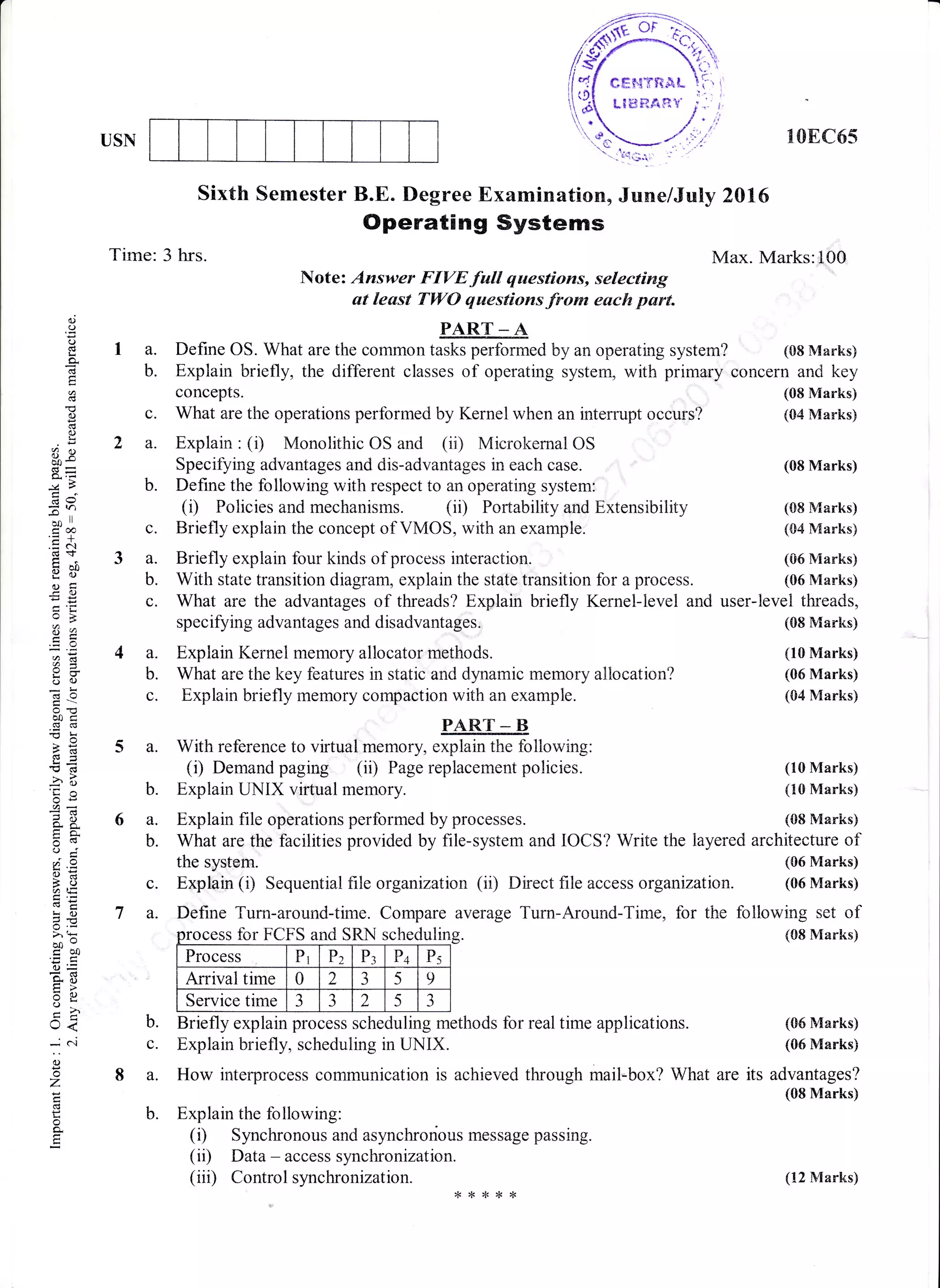 USN 108C65
Sixth Semester B.E. Degree Examination, June/July 2016
Operating Systems
Tirne: 3 hrs. Max. Marks:100
Note: Answer FIYEfull questions, selecting
at least TWO questions from euch part.
PART _ A
a. Define OS. What are the common tasks perforrned by an operating system? (08 Marks)
b. Explain briefly, the different classes of operating system, with primary concern and key
concepts. (08 Marks)
c. What are the operations performed by Kernel when an intenupt occurs? (s4 Marks)
o()
o
i:
o"
6
()
I
rR
X=':>
:r)
io tt
ico
.=N
tsor
Otr
-O
a_-
o :.1
@:l
oc)
o0c(i(d
>r
-6d4
'o(g
-bts
6.u
o. 5,
tro.
?-9
3oi,t;
Gi
!o
5-d
>',t
oo-coa
4J=
o- ;
XA)VL
o
t<
J6i
o
o
z
o
a
2a.
b.
c.
3a.
b.
4a.
b.
c.
5a.
b.
6a.
Explain : (i) Monolithic OS and (ii) Microkemal OS
Specifying advantages and dis-advantages in each case.
Define the following with respect to an operating system:
(r) Policies and mechanisms. (ii) Portability and Extensibility
Briefly explain the concept of VMOS, with an example.
Briefly explain four kinds of process interaction.
With state transition diagram, explain the state transition for a process.
What are the advantages of threads? Explain briefly Kernel-level and
specifying advantages and disadvantages.
Explain Kernel memory allocator methods.
What are the key features in static and dynamic memory allocation?
Explain briefly memory compaction with an example.
PART - B
With reference to virtual memory, explain the following:
(i) Demand paging (ii) Page replacernent policies.
Explain UNIX virtual memory.
Explain file operations performed by processes.
(08 Marks)
(08 Marks)
(04 Marks)
(06 Marks)
(06 Marks)
user-level threads,
(08 Marks)
(10 Marks)
(06 Marks)
(04 Marks)
c.
7a.
What are the facilities provided by file-system and IOCS? Write the layered architecture of
the systam. (06 Marks)
Explain (i) Sequential flle organization (ii) Direct file access organizatian. (05 Marks)
Define Turn-around-time. Compare average Turn-Around-Time, for
for FCFS and SRN scheduliano 5Ki scneoutm
Process D,rl Pz P: P+ P.
Arrival time 0 2
a
J 5 9
Service time 3
1
-) 2 5 -)
(10 Marks)
(10 Marks)
(08 Marks)
the following set of
(08 Marks)
b. Briefly explain process scheduling methods for real time applications.
c. Explain briefly, scheduling in UNIX.
8 a. How interprocess communication is achieved through mail-box? What are
b. Explain the following:
(i) Synchronous and asynchronous message passing.
(ii) Data - access synchronization.
(iii) Control synchronization.
(06 Marks)
(06 Marks)
its advantages?
(08 Marks)
(12 Marks)
 