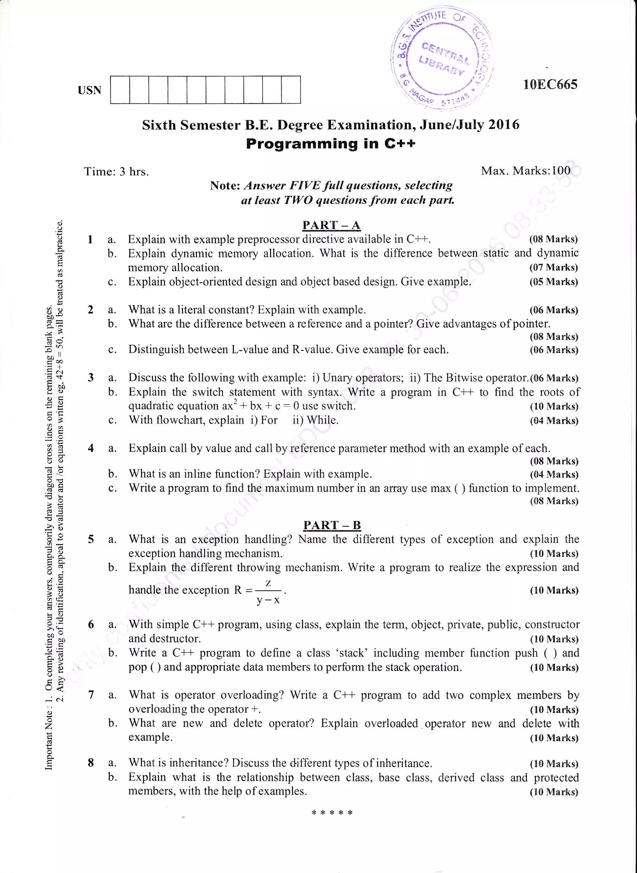 USN 108C665
Max. Marks:10Or
(10 Marks)
(04 Marks)
Sixth Semester B.E. Degree Examination, June/July 2016
Programming in G++
o
o
o
r
d
()
:()
!
89bo-
-.o
or, ll
d€
.=.-.1
bip
ogl
l:ou=
Bq
6=
bu
o-6
boi6.i
-o
2d6+
-o6
5o
o,x
()...
"i59E5oaE
!(,
>' (ts
bo-
tr CIJ
.nc
E=
*o
tr>
=oo-
Ets
o<
-i .i
()
o
Z
o
+
la.
b.
Time:3 hrs.
c. Distinguish between L-value and R-value. Give example for each.
quadratic equation ax2 + bx + c: 0 use switch.
c. With flowchart, explain i) For ii) While.
b.
7a.
b.
8a.
b.
Note: Answer FIVE full questions, selecting
ut least TWO questions from each parl
PART _ A
Explain with example preprocessor directive available in C++. (08 Marks)
Explain dynamic memory allocation. What is the difference between static and dynamic
memory allocation. (07 Marks)
Explain object-oriented design and object based design. Give example. (05 Marks)
What is a literal constant? Explain with example. (06 Marks)
What are the difference between a reference and a pointer? Give advantages of pointer.
(08 Marks)
(06 Marks)
c.
3 a. Discuss the following with example: i) Unary operators; ii) The Bitwise operator.(06 Marks)
b. Explain the switch statement with syntax. Write a program in C++ to find the roots of
4 a. Explain cail by value and call by reference parameter method with an example of each.
(08 Marks)
b. What is an inline function? Explain with example. (04 Marks)
c. Write a program to find the maximum number in an array use max ( ) function to irnplement.
(08 N{arks)
5a.Whatisanexceptionhandling,*ffi,fferenttypesofexceptionandexplainthe
exception handling mechanism. (10 Marks)
b. Explain the different throwing mechanism. Write a program to realize the expression and
handle the exception R = (10 Marks)
y-x
6 a, With simple C** program, using class, explain the term, object, private, public, constructor
and destructor. (10 Marks)
Write a C++ program to define a class 'stack' including member function push ( ) and
pop ( ) and appropriate data members to perform the stack operation. (10 Marks)
What is operator overloading? Write a C++ program to add two complex members by
overloading the operator *. (10 Marks)
What are new and delete operator? Explain overloaded operator new and delete with
example. (10 Marks)
What is inheritance? Discuss the different types of inheritance. (10 Marks)
Explain what is the relationship between class, base class, derived class and protected
members, with the help of examples. (10 Marks)
,r****
 