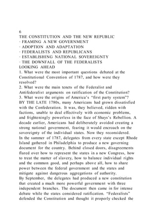 6
THE CONSTITUTION AND THE NEW REPUBLIC
· FRAMING A NEW GOVERNMENT
· ADOPTION AND ADAPTATION
· FEDERALISTS AND REPUBLICANS
· ESTABLISHING NATIONAL SOVEREIGNTY
· THE DOWNFALL OF THE FEDERALISTS
LOOKING AHEAD
1. What were the most important questions debated at the
Constitutional Convention of 1787, and how were they
resolved?
2. What were the main tenets of the Federalist and
Antifederalist arguments on ratification of the Constitution?
3. What were the origins of America’s “first party system”?
BY THE LATE 1780s, many Americans had grown dissatisfied
with the Confederation. It was, they believed, ridden with
factions, unable to deal effectively with economic problems,
and frighteningly powerless in the face of Shays’s Rebellion. A
decade earlier, Americans had deliberately avoided creating a
strong national government, fearing it would encroach on the
sovereignty of the individual states. Now they reconsidered.
In the summer of 1787, delegates from every state except Rhode
Island gathered in Philadelphia to produce a new governing
document for the country. Behind closed doors, disagreements
flared over how to represent the states in a new Congress, how
to treat the matter of slavery, how to balance individual rights
and the common good, and perhaps above all, how to share
power between the federal government and the states and
mitigate against dangerous aggregations of authority.
By September, the delegates had produced a new constitution
that created a much more powerful government with three
independent branches. The document then came in for intense
debate while the states considered ratification. “Federalists”
defended the Constitution and thought it properly checked the
 