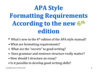 APA Style
      Formatting Requirements
       According to the new 6 th

               edition
   • What’s new in the 6th edition of the APA style manual?
   • What are formatting requirements?
   • What are the “secrets” to good writing?
   • Does grammar and sentence structure really matter?
   • How should I structure an essay?
   • Is it possible to develop good writing skills?
Copyright Johanna P. Bishop 2009                              1
 