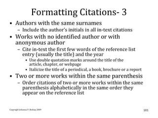 Formatting Citations- 3
• Authors with the same surnames
       – Include the author’s initials in all in-text citations
• Works with no identified author or with
  anonymous author
       – Cite in-text the first few words of the reference list
         entry (usually the title) and the year
               • Use double quotation marks around the title of the
                 article, chapter, or webpage
               • Italicize the title of a periodical, a book, brochure or a report
• Two or more works within the same parenthesis
       – Order citations of two or more works within the same
         parenthesis alphabetically in the same order they
         appear on the reference list


Copyright Johanna P. Bishop 2009                                                     101
 