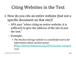 Citing Websites in the Text
• How do you cite an entire website (but not a
  specific document on that site)?
       – APA says “when citing an entire website, it is
         sufficient to give the address of the site in just
         the text.”
       – Example:
               • The Nuclear Energy website is a wonderful source for
                 information about nuclear power
                 (http://library.thinkquest.org/3471/nuclear_energy.h
                 tml).
Copyright Johanna P. Bishop 2009                                   102
 