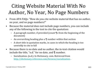 Citing Website Material With No
    Author, No Year, No Page Numbers
• From APA FAQs: “How do you cite website material that has no author,
  no year, and no page numbers?”
• Because the material does not include page numbers, you can include
  any of the following in the text to cite the quotation:
       – A paragraph number, if provided (count ¶s from the beginning of the
         document)
       – An overarching heading plus a ¶ number within that section
       – A short title in quotation marks, in cases in which the heading is too
         unwieldy to cite in full
• Because there is no date and no author, the in-text citation would
  include the title, “n.d.” for no date, and ¶ number.
       – Socialization. (n.d.). In Dictionary. com. Retrieved from
         http://dictionary.reference.com/browse/socialization .


Copyright Johanna P. Bishop 2009                                                  103
 