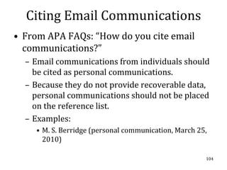 Citing Email Communications
• From APA FAQs: “How do you cite email
  communications?”
  – Email communications from individuals should
    be cited as personal communications.
  – Because they do not provide recoverable data,
    personal communications should not be placed
    on the reference list.
  – Examples:
    • M. S. Berridge (personal communication, March 25,
      2010)

                                                      104
 