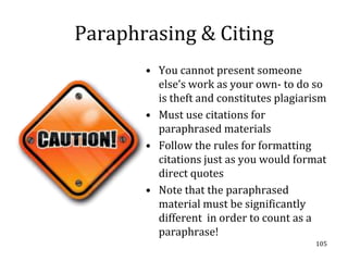 Paraphrasing & Citing
       • You cannot present someone
         else’s work as your own- to do so
         is theft and constitutes plagiarism
       • Must use citations for
         paraphrased materials
       • Follow the rules for formatting
         citations just as you would format
         direct quotes
       • Note that the paraphrased
         material must be significantly
         different in order to count as a
         paraphrase!
                                         105
 