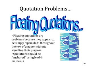 Quotation Problems…



• Floating quotations are
problems because they appear to
be simply “sprinkled” throughout
the text of a paper without
signaling their purpose
• Quotations should be
“anchored” using lead-in
materials
                                   106
 