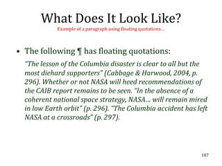 What Does It Look Like?
            Example of a paragraph using floating quotations…



• The following ¶ has floating quotations:
  “The lesson of the Columbia disaster is clear to all but the
  most diehard supporters” (Cabbage & Harwood, 2004, p.
  296). Whether or not NASA will heed recommendations of
  the CAIB report remains to be seen. “In the absence of a
  coherent national space strategy, NASA… will remain mired
  in low Earth orbit” (p. 296). “The Columbia accident has left
  NASA at a crossroads” (p. 297).




                                                                107
 