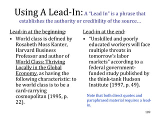 Using A Lead-In: A “Lead In” is a phrase that
    establishes the authority or credibility of the source…

Lead-in at the beginning:        Lead-in at the end:
• World class is defined by      • “Unskilled and poorly
  Rosabeth Moss Kanter,            educated workers will face
  Harvard Business                 multiple threats in
  Professor and author of          tomorrow’s labor
  World Class: Thriving            markets” according to a
  Locally in the Global            federal government-
  Economy, as having the           funded study published by
  following characteristic: to     the think-tank Hudson
  be world class is to be a        Institute (1997, p. 49).
  card-carrying
  cosmopolitan (1995, p.          Note that both direct quotes and
                                  paraphrased material requires a lead-
  22).                            in.
                                                                   109
 