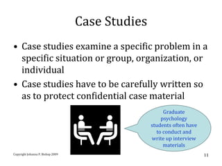 Case Studies
• Case studies examine a specific problem in a
  specific situation or group, organization, or
  individual
• Case studies have to be carefully written so
  as to protect confidential case material
                                                       Graduate
                                                      psychology
                                                  students often have
                                                    to conduct and
                                                  write up interview
                                                       materials
Copyright Johanna P. Bishop 2009                                        11
 