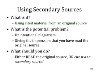 Using Secondary Sources
• What is it?
  – Using cited material from an original source
• What is the potential problem?
  – Unintentional plagiarism
  – Giving the impression that you have read the
    original source
• What should you do?
  – Either READ the original source, OR cite it as a
    secondary source!
                                                   111
 