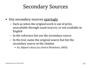 Secondary Sources

• Use secondary sources sparingly
       – Such as when the original work is out of print,
         unavailable through usual sources, or not available in
         English
       – In the reference list use the secondary source
       – In the text, name the original source but list the
         secondary source in the citation
               • Ex: Allport’s diary (as cited in Nicholson, 2003)




Copyright Johanna P. Bishop 2009                                     112
 