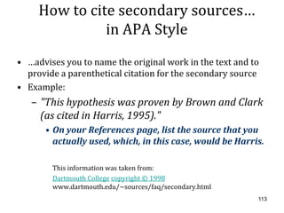 How to cite secondary sources…
               in APA Style
• …advises you to name the original work in the text and to
  provide a parenthetical citation for the secondary source
• Example:
   – "This hypothesis was proven by Brown and Clark
     (as cited in Harris, 1995)."
      • On your References page, list the source that you
        actually used, which, in this case, would be Harris.

        This information was taken from:
        Dartmouth College copyright © 1998
        www.dartmouth.edu/~sources/faq/secondary.html
                                                          113
 