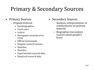 Primary & Secondary Sources
• Primary Sources                       • Secondary Sources
   – Original material                     – Analysis, interpretations, or
       •   Autobiographies                   commentaries on primary
       •   Court cases                       material
       •   Letters                         – Biographies (secondary
       •   Newspaper accounts of an          courses about people’s
           event                             lives)
       •   Official memoranda
       •   Original research articles
       •   Speeches
       •   Statistics
       •   Experimental research data
       •   Empirical research data


                                                                        114
 