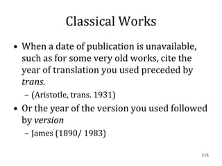Classical Works
• When a date of publication is unavailable,
  such as for some very old works, cite the
  year of translation you used preceded by
  trans.
  – (Aristotle, trans. 1931)
• Or the year of the version you used followed
  by version
  – James (1890/ 1983)

                                               115
 