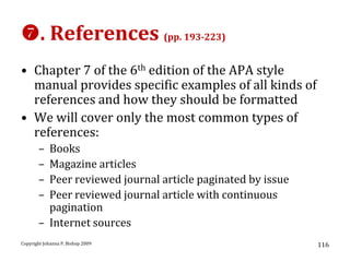 . References (pp. 193-223)
• Chapter 7 of the 6th edition of the APA style
  manual provides specific examples of all kinds of
  references and how they should be formatted
• We will cover only the most common types of
  references:
       – Books
       – Magazine articles
       – Peer reviewed journal article paginated by issue
       – Peer reviewed journal article with continuous
         pagination
       – Internet sources
Copyright Johanna P. Bishop 2009                            116
 
