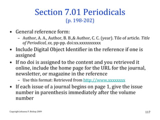 Section 7.01 Periodicals
                                   (p. 198-202)

• General reference form:
       – Author, A. A., Author, B. B.,& Author, C. C. (year). Tile of article. Title
         of Periodical, xx, pp-pp. doi:xx.xxxxxxxxxx
• Include Digital Object Identifier in the reference if one is
  assigned
• If no doi is assigned to the content and you retrieved it
  online, include the home page for the URL for the journal,
  newsletter, or magazine in the reference
       – Use this format: Retrieved from http://www.xxxxxxxx
• If each issue of a journal begins on page 1, give the issue
  number in parenthesis immediately after the volume
  number

Copyright Johanna P. Bishop 2009                                                 117
 