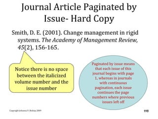 Journal Article Paginated by
                Issue- Hard Copy
  Smith, D. E. (2001). Change management in rigid
    systems. The Academy of Management Review,
    45(2), 156-165.

                                   Paginated by issue means
     Notice there is no space        that each issue of this
                                   journal begins with page
      between the italicized         1, whereas in journals
     volume number and the              with continuous
          issue number               pagination, each issue
                                       continues the page
                                   numbers where previous
                                         issues left off

Copyright Johanna P. Bishop 2009                               119
                                                               119
 