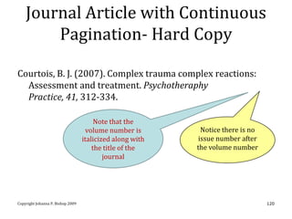 Journal Article with Continuous
        Pagination- Hard Copy

Courtois, B. J. (2007). Complex trauma complex reactions:
  Assessment and treatment. Psychotheraphy
  Practice, 41, 312-334.

                                        Note that the
                                    volume number is        Notice there is no
                                   italicized along with   issue number after
                                       the title of the    the volume number
                                           journal




Copyright Johanna P. Bishop 2009                                                 120
 