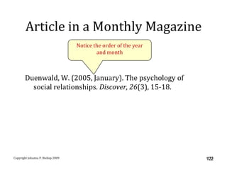 Article in a Monthly Magazine
                                   Notice the order of the year
                                           and month



       Duenwald, W. (2005, January). The psychology of
         social relationships. Discover, 26(3), 15-18.




Copyright Johanna P. Bishop 2009                                   122
                                                                  122
 