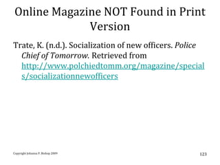 Online Magazine NOT Found in Print
             Version
Trate, K. (n.d.). Socialization of new officers. Police
  Chief of Tomorrow. Retrieved from
  http://www.polchiedtomm.org/magazine/special
  s/socializationnewofficers




Copyright Johanna P. Bishop 2009                     123
 