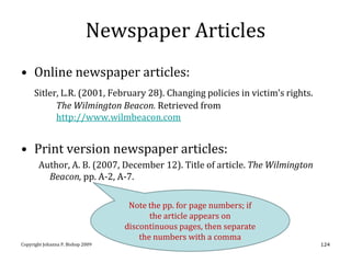 Newspaper Articles
• Online newspaper articles:
     Sitler, L.R. (2001, February 28). Changing policies in victim’s rights.
           The Wilmington Beacon. Retrieved from
           http://www.wilmbeacon.com


• Print version newspaper articles:
       Author, A. B. (2007, December 12). Title of article. The Wilmington
         Beacon, pp. A-2, A-7.

                                    Note the pp. for page numbers; if
                                          the article appears on
                                   discontinuous pages, then separate
                                       the numbers with a comma
Copyright Johanna P. Bishop 2009                                               124
 