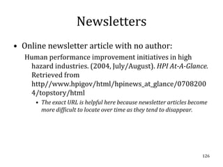 Newsletters
• Online newsletter article with no author:
   Human performance improvement initiatives in high
    hazard industries. (2004, July/August). HPI At-A-Glance.
    Retrieved from
    http//www.hpigov/html/hpinews_at_glance/0708200
    4/topstory/html
      • The exact URL is helpful here because newsletter articles become
        more difficult to locate over time as they tend to disappear.




                                                                      126
 