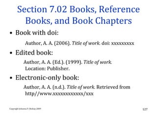 Section 7.02 Books, Reference
         Books, and Book Chapters
• Book with doi:
               Author, A. A. (2006). Title of work. doi: xxxxxxxxx
• Edited book:
              Author, A. A. (Ed.). (1999). Title of work.
              Location: Publisher.
• Electronic-only book:
              Author, A. A. (n.d.). Title of work. Retrieved from
              http//www.xxxxxxxxxxxx/xxx

Copyright Johanna P. Bishop 2009                                     127
 