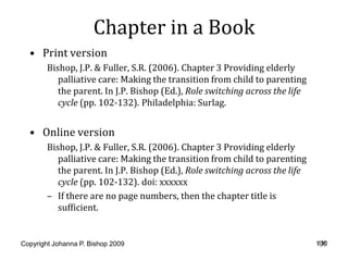 Chapter in a Book
  • Print version
        Bishop, J.P. & Fuller, S.R. (2006). Chapter 3 Providing elderly
           palliative care: Making the transition from child to parenting
           the parent. In J.P. Bishop (Ed.), Role switching across the life
           cycle (pp. 102-132). Philadelphia: Surlag.


  • Online version
        Bishop, J.P. & Fuller, S.R. (2006). Chapter 3 Providing elderly
           palliative care: Making the transition from child to parenting
           the parent. In J.P. Bishop (Ed.), Role switching across the life
           cycle (pp. 102-132). doi: xxxxxx
        – If there are no page numbers, then the chapter title is
           sufficient.


Copyright Johanna P. Bishop 2009                                               130
                                                                              130
 