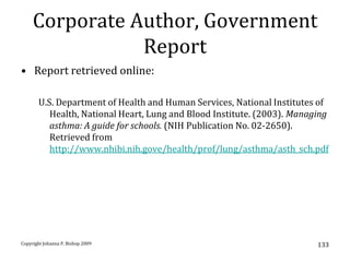 Corporate Author, Government
                Report
• Report retrieved online:

       U.S. Department of Health and Human Services, National Institutes of
          Health, National Heart, Lung and Blood Institute. (2003). Managing
          asthma: A guide for schools. (NIH Publication No. 02-2650).
          Retrieved from
          http://www.nhibi.nih.gove/health/prof/lung/asthma/asth_sch.pdf




Copyright Johanna P. Bishop 2009                                         133
 