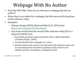 Webpage With No Author
• From the APA FAQs “How do you reference a webpage that lists no
  author?”
• When there is no author for a webpage, the title moves to first position
  on the reference entry.
• Examples:
   – Climate change. (2010). Retrieved March 25, 2010, from
      http://www.epa.gov/climatechange/
   – Cite in the text the first few words of the reference entry (if it is a
      long one) and the year.
               • Use double quotation marks around the title or abbreviated title:
                 (“Climate Change,” 2010).
               • Use the full title of the webpage if it is short.
               • Articles found on the web are not italicized in the reference entry and
                 are not italicized but enclosed in quotation marks in the in-text
                 citation, just like a newspaper or magazine article.

Copyright Johanna P. Bishop 2009                                                      135
 