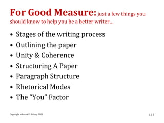 For Good Measure: just a few things you
should know to help you be a better writer…

•    Stages of the writing process
•    Outlining the paper
•    Unity & Coherence
•    Structuring A Paper
•    Paragraph Structure
•    Rhetorical Modes
•    The “You” Factor

Copyright Johanna P. Bishop 2009              137
 