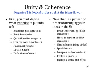 Unity & Coherence
       Organize ¶ in logical order so that the ideas flow…

• First, you must decide          • Now choose a pattern or
  what evidence to put into         order of arranging your
  a ¶:                              ideas in the ¶:
   –   Examples & Illustrations      – Least-important-to-most-
   –   Facts & statistics              important
   –   Quotations from experts       – Most-important-to-least-
   –   Comparisons & contrasts         important
   –   Reasons & results             – Chronological (time order)
   –   Details & facts               – Spatial order
   –   Definitions of terms          – Compare and/or contrast
                                     – Explain a process
                                     – Explain a cause and effect

                                                                141
 