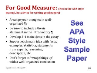 For Good Measure: (Not in the APA style
manual, but advice for writing good papers)

• Arrange your thoughts in well-
  organized ¶s
• Be sure to include a thesis
  statement in the introductory ¶
• Develop 2-4 main ideas in the essay
• Support each main idea with facts,
  examples, statistics, statements
  from experts, reasoning,
  description, etc.
• Don’t forget to “wrap things up”
  with a well-organized conclusion
Copyright Johanna P. Bishop 2009              142
 