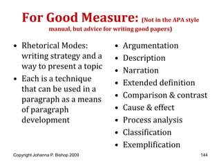For Good Measure: (Not in the APA style
                 manual, but advice for writing good papers)

• Rhetorical Modes:                    •   Argumentation
  writing strategy and a               •   Description
  way to present a topic               •   Narration
• Each is a technique                  •   Extended definition
  that can be used in a
  paragraph as a means                 •   Comparison & contrast
  of paragraph                         •   Cause & effect
  development                          •   Process analysis
                                       •   Classification
                                       •   Exemplification
Copyright Johanna P. Bishop 2009                               144
 