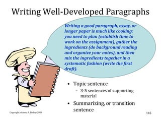 Writing Well-Developed Paragraphs
                                   Writing a good paragraph, essay, or
                                   longer paper is much like cooking:
                                   you need to plan (establish time to
                                   work on the assignment), gather the
                                   ingredients (do background reading
                                   and organize your notes), and then
                                   mix the ingredients together in a
                                   systematic fashion (write the first
                                   draft).


                                    • Topic sentence
                                        – 3-5 sentences of supporting
                                          material
                                    • Summarizing, or transition
Copyright Johanna P. Bishop 2009
                                      sentence                           145
 